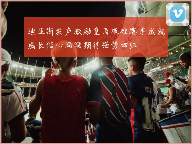 迪亚斯发声激励皇马艰难赛季成就成长信心满满期待强势回归
