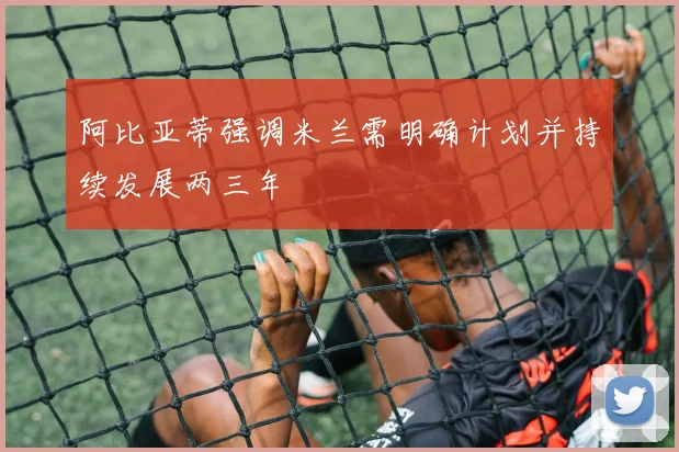 阿比亚蒂强调米兰需明确计划并持续发展两三年