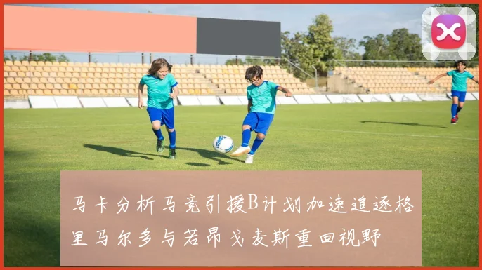 马卡分析马竞引援B计划加速追逐格里马尔多与若昂戈麦斯重回视野