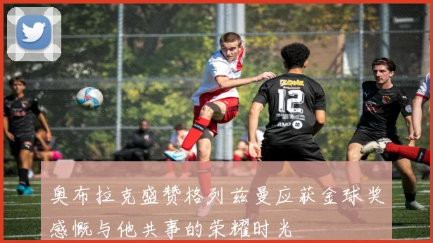 奥布拉克盛赞格列兹曼应获金球奖感慨与他共事的荣耀时光