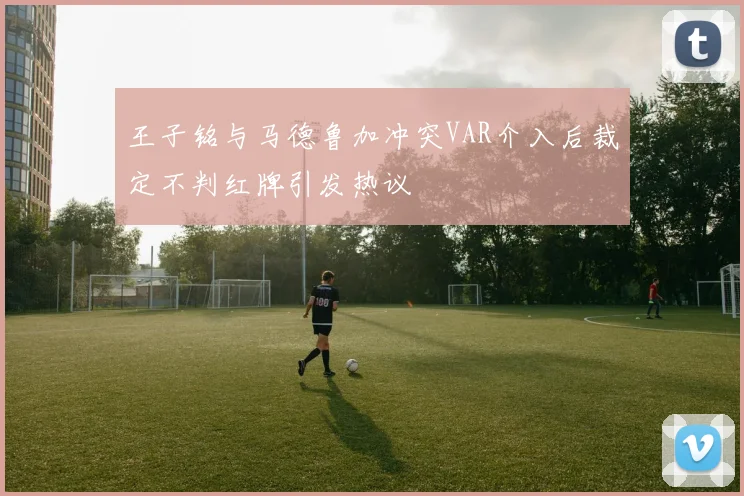 王子铭与马德鲁加冲突VAR介入后裁定不判红牌引发热议