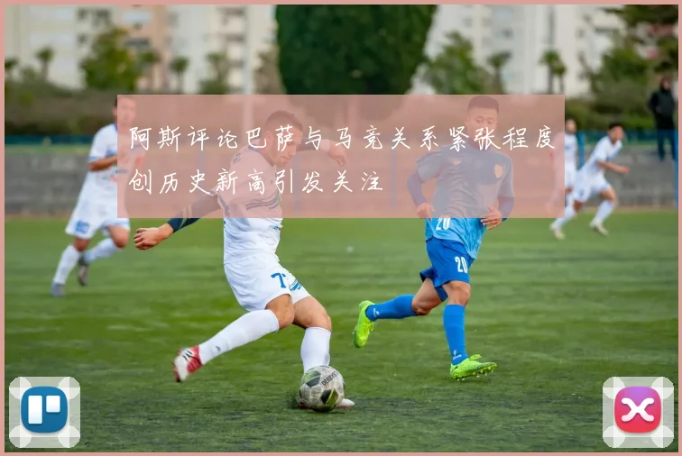 阿斯评论巴萨与马竞关系紧张程度创历史新高引发关注
