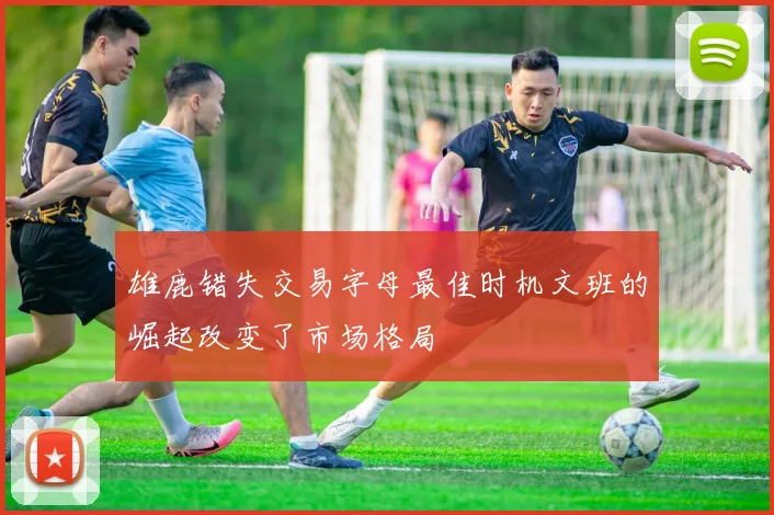 雄鹿错失交易字母最佳时机文班的崛起改变了市场格局