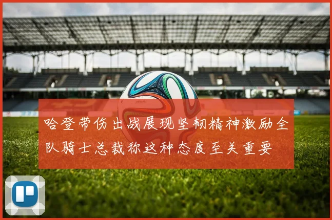 哈登带伤出战展现坚韧精神激励全队骑士总裁称这种态度至关重要