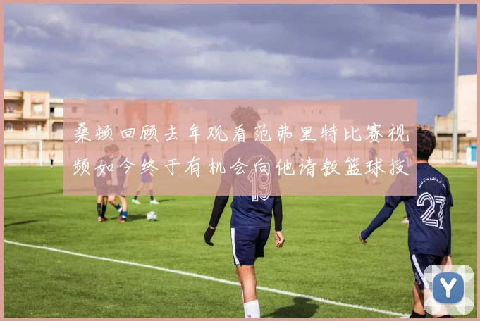 桑顿回顾去年观看范弗里特比赛视频如今终于有机会向他请教篮球技巧