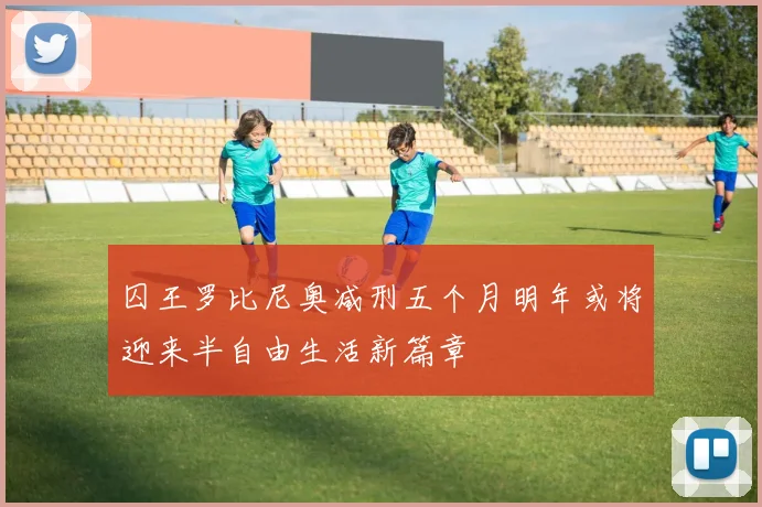 囚王罗比尼奥减刑五个月明年或将迎来半自由生活新篇章