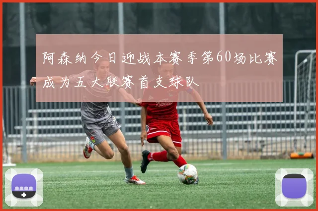 阿森纳今日迎战本赛季第60场比赛成为五大联赛首支球队