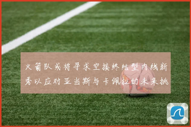 火箭队或将寻求空接终结型内线新秀以应对亚当斯与卡佩拉的未来挑战