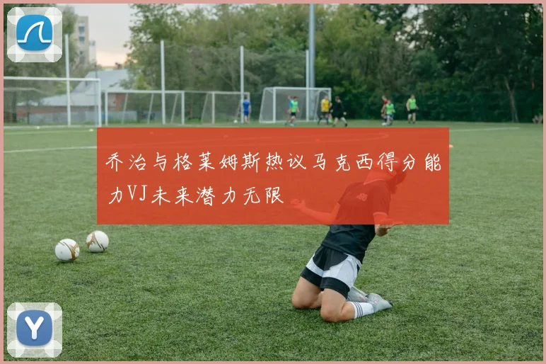 乔治与格莱姆斯热议马克西得分能力VJ未来潜力无限