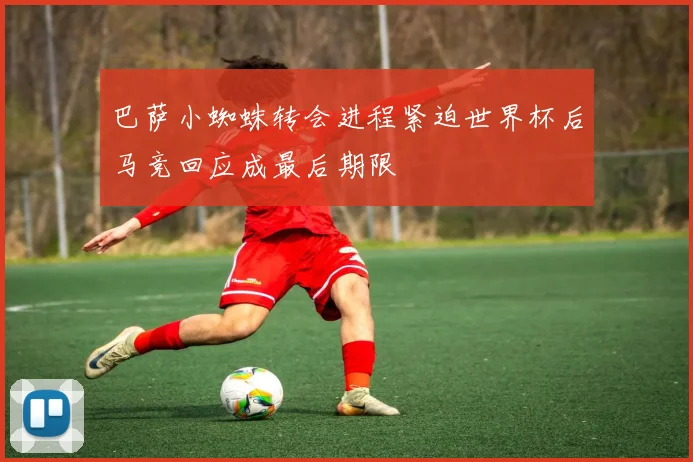 巴萨小蜘蛛转会进程紧迫世界杯后马竞回应成最后期限