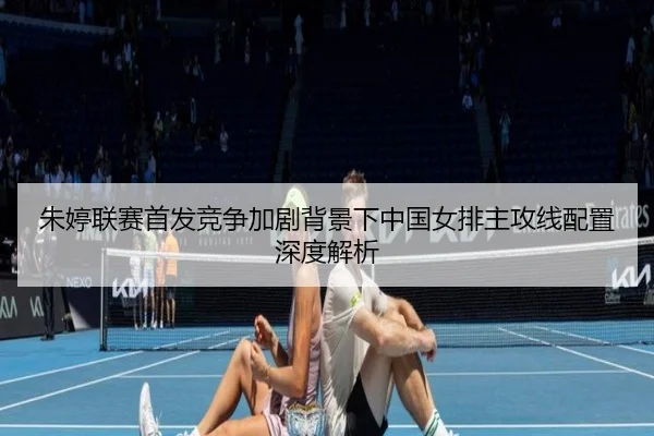 朱婷联赛首发竞争加剧背景下中国女排主攻线配置深度解析（ayx）